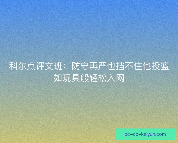 科尔点评文班：防守再严也挡不住他投篮如玩具般轻松入网