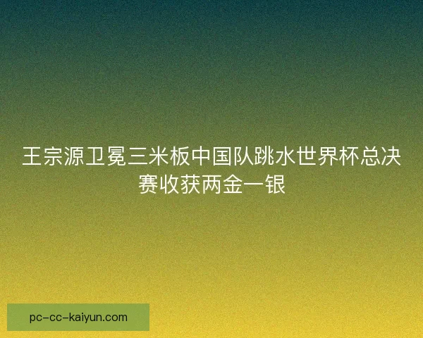 王宗源卫冕三米板中国队跳水世界杯总决赛收获两金一银