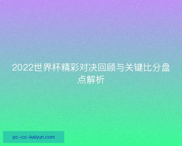 2022世界杯精彩对决回顾与关键比分盘点解析