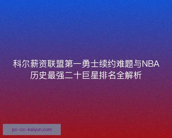 科尔薪资联盟第一勇士续约难题与NBA历史最强二十巨星排名全解析