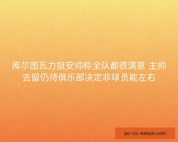库尔图瓦力挺安帅称全队都很满意 主帅去留仍待俱乐部决定非球员能左右 库尔图瓦力挺安帅称全队都很满意 主帅去留仍待俱乐部决定非球员能左右